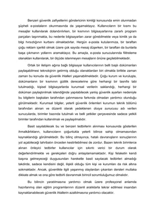 Benzeri güvenlik zafiyetlerini göndericinin kimliği konusunda emin olunmadan
şüpheli e-postaların okunmasında da yaşamaktayız. Kullanıcıların bir kısmı bu
mesajlar kullanılarak dolandırılırken, bir kısmının bilgisayarlarına zararlı program
parçaları taşınmakta, bu nedenle bilgisayarları zarar görebilmekte veya kimlik ya da
bilgi hırsızlığının kurbanı olmaktadırlar. Hergün e-posta kutularımıza, bir taraftan
çoğu reklam içerikli olmak üzere çok sayıda mesaj düşerken, bir taraftan da bunlarla
başa çıkmanın yollarını aramaktayız. Bu amaçla, e-posta sunucularında filitreleme
olanakları kullanılarak, bir ölçüde istenmeyen mesajların önüne geçilebilmektedir.

         Ortak bir iletişim ağına bağlı bilgisayar kullanıcılarının belli başlı dokümanları
paylaşabilmesi teknolojinin getirmiş olduğu olanaklardan biri olmakla birlikte zaman
zaman bu konuda da güvenlik ihlalleri yaşanabilmektedir. Çoğu kurum ve kuruluşta,
dokümanların bir kısmının gizlilik derecelerine göre herhangi bir tasnife tabi
tutulmadığı, kişisel bilgisayarlarda kurumsal verilerin saklandığı, herhangi bir
doküman paylaştırılmak istendiğinde yapılabilecek yanlış güvenlik ayarları nedeniyle
bu bilgilerin başkaları tarafından çalınmasına farkında olmadan yardımcı olunduğu
görülmektedir. Kurumsal bilgiler, yeterli güvenlik önlemleri kurumun teknik bölümü
tarafından alınan ve düzenli olarak yedeklenen dosya sunucusu adı verilen
sunucularda, birimler bazında tutulmalı ve belli yetkiler çerçevesinde sadece yetkili
birimler tarafından kullanılmalı ve paylaşılmalıdır.

         Basit sayılabilecek bu ve benzeri tedbirlerin alınması konusunda gösterilen
ihmalkârlıkların, kullanıcıların çoğunlukla yeterli bilince sahip olmamasından
kaynaklandığı görülmektedir. Bu bilinç olmayınca, hatalı davranışların sonuçlarının
yol açabileceği tahribatın önceden kestirilebilmesi de zordur. Bazen teknik birimlerce
alınan     önleyici   tedbirler   kullanıcılar   için   sıkıntı   verici   bir   durum   olarak
değerlendirilmekte ve gerekçeleri doğru anlaşılamamaktadır. Kişi felaketin kendi
başına gelmeyeceği duygusundan hareketle basit sayılacak tedbirleri almadığı
takdirde, sadece kendisini değil, ilişkili olduğu tüm kişi ve kurumları da risk altına
sokmaktadır. Ancak, güvenlikle ilgili yaşanmış olaylardan çıkarılan dersleri mutlaka
dikkate almak ve ona göre tedbirli davranmak birincil sorumluluğumuz olmalıdır.

         Bu bilincin yaratılmasına yardımcı olmak üzere profesyonel anlamda
hazırlanmış olan eğitim programlarının düzenli aralıklarla tekrar edilmesi insandan
kaynaklanabilecek güvenlik ihlallerin azaltılmasına yardımcı olacaktır.
 