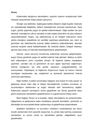 Sonuç

       Kullanmakta olduğumuz teknolojilerin, bugünkü kullanım amaçlarından farklı
ihtiyaçlar çerçevesinde ortaya çıktığını görüyoruz.

       Örneğin cep telefonları, başlangıçta kablolu iletişimin doğal koşullar nedeniyle
zor yapılabileceği bölgelerde, iletişimi kolaylaştırmak amacıyla tasarlanmıştı. Oysa
bugün, günlük yaşantıda yaygın bir şekilde kullanılmaktadır. Diğer taraftan her yeni
teknoloji, insanoğlunun ufkunu açmakta ve daha başka çözümlerin de çıkış noktasını
oluşturabilmektedir. Bugün, cep telefonlarında iyi bir fotoğraf makinasının resim
çekme olanağına ulaşabilmek için yenilikler yapılmaya çalışılmakta; ses, resim ve
görüntüler cep telefonlarında bulunan bellek kartlarına yüklenebilmekte, aboneler
arasında karşılıklı olarak iletilebilmektedir. Bir anlamda telefon, fotoğraf makinası,
görüntü kayıt cihazı ve İnternetin bütünleştirilmesine çalışılmaktadır.

       İnternet, ulusal savunma konularında kullanılmak amacıyla geliştirilmişken,
bugün Dünya genelinde yaygın bir şekilde kullanılır hale gelmiştir. Mektup ve tebrik
kartı alışkanlığının yerini e-postalar almıştır. İlk başlarda sadece mesajlaşma
yapılırken, sonraları ses ve görüntünün de aynı ağdan taşınması sağlanmıştır.
İnternet   birçoğumuz     için   artık   günlük   yaşantının   vazgeçilmezlerden      biri
durumundadır. Haberleşme ve bilgilenme ihtiyacımızın büyük bir kısmını İnternet
aracılığıyla karşılamakta, alış verişlerimizi ve bankacılık işlemlerimizi İnternet
yardımıyla yapmaktayız.

       Diğer taraftan, kuralları konulmadan başlayan ama büyük bir hızla yayılan ve
gelişmeye devam eden bilgi ve iletişim teknolojilerinde, kuralların konulması ve
sorumlulukların belirlenmesi işi bugün itibariyle dahi tamamlanmış değildir.
Kullanımda yaşanan karmaşanın önüne geçebilmek için Dünya genelinde kabul
gören uluslararası standartların geliştirilmesine ve uygulanmasına ihtiyaç vardır.

       Nasıl değişen Dünya ve iş koşulları, bilişim teknolojilerini de yönlendirmekte,
değişmesine ve gelişmesine neden olmaktaysa; güvenlik standartları, yöntemleri ve
teknolojileri de buna paralel olarak uyarlanmaya ve geliştirilmeye çalışılmaktadır.

       Şirketlerin karlılıklarını ve kurumların varlıklarını sürdürebilmesi için birinci
öncelik alanlarından birini güvenlik oluşturmalı, bu yönde kabul görmüş uluslararası
standartlara ve zaman içinde bu standartlara getirilen değişikliklere uyum
gözetilmelidir.
 