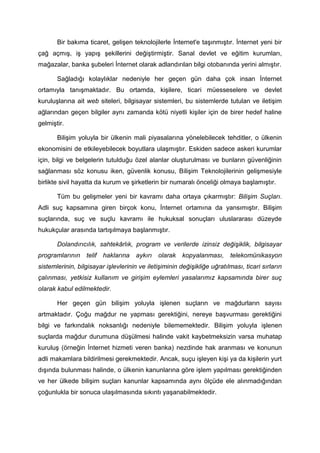 Bir bakıma ticaret, gelişen teknolojilerle İnternet'e taşınmıştır. İnternet yeni bir
çağ açmış, iş yapış şekillerini değiştirmiştir. Sanal devlet ve eğitim kurumları,
mağazalar, banka şubeleri İnternet olarak adlandırılan bilgi otobanında yerini almıştır.

       Sağladığı kolaylıklar nedeniyle her geçen gün daha çok insan İnternet
ortamıyla tanışmaktadır. Bu ortamda, kişilere, ticari müesseselere ve devlet
kuruluşlarına ait web siteleri, bilgisayar sistemleri, bu sistemlerde tutulan ve iletişim
ağlarından geçen bilgiler aynı zamanda kötü niyetli kişiler için de birer hedef haline
gelmiştir.

       Bilişim yoluyla bir ülkenin mali piyasalarına yönelebilecek tehditler, o ülkenin
ekonomisini de etkileyebilecek boyutlara ulaşmıştır. Eskiden sadece askeri kurumlar
için, bilgi ve belgelerin tutulduğu özel alanlar oluşturulması ve bunların güvenliğinin
sağlanması söz konusu iken, güvenlik konusu, Bilişim Teknolojilerinin gelişmesiyle
birlikte sivil hayatta da kurum ve şirketlerin bir numaralı önceliği olmaya başlamıştır.

       Tüm bu gelişmeler yeni bir kavramı daha ortaya çıkarmıştır: Bilişim Suçları.
Adli suç kapsamına giren birçok konu, İnternet ortamına da yansımıştır. Bilişim
suçlarında, suç ve suçlu kavramı ile hukuksal sonuçları uluslararası düzeyde
hukukçular arasında tartışılmaya başlanmıştır.

       Dolandırıcılık, sahtekârlık, program ve verilerde izinsiz değişiklik, bilgisayar
programlarının    telif haklarına     aykırı   olarak kopyalanması,       telekomünikasyon
sistemlerinin, bilgisayar işlevlerinin ve iletişiminin değişikliğe uğratılması, ticari sırların
çalınması, yetkisiz kullanım ve girişim eylemleri yasalarımız kapsamında birer suç
olarak kabul edilmektedir.

       Her geçen gün bilişim yoluyla işlenen suçların ve mağdurların sayısı
artmaktadır. Çoğu mağdur ne yapması gerektiğini, nereye başvurması gerektiğini
bilgi ve farkındalık noksanlığı nedeniyle bilememektedir. Bilişim yoluyla işlenen
suçlarda mağdur durumuna düşülmesi halinde vakit kaybetmeksizin varsa muhatap
kuruluş (örneğin İnternet hizmeti veren banka) nezdinde hak aranması ve konunun
adli makamlara bildirilmesi gerekmektedir. Ancak, suçu işleyen kişi ya da kişilerin yurt
dışında bulunması halinde, o ülkenin kanunlarına göre işlem yapılması gerektiğinden
ve her ülkede bilişim suçları kanunlar kapsamında aynı ölçüde ele alınmadığından
çoğunlukla bir sonuca ulaşılmasında sıkıntı yaşanabilmektedir.
 