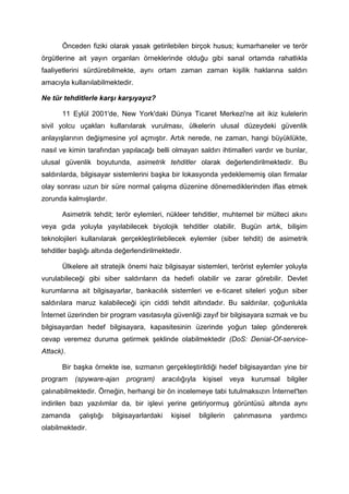 Önceden fiziki olarak yasak getirilebilen birçok husus; kumarhaneler ve terör
örgütlerine ait yayın organları örneklerinde olduğu gibi sanal ortamda rahatlıkla
faaliyetlerini sürdürebilmekte, aynı ortam zaman zaman kişilik haklarına saldırı
amacıyla kullanılabilmektedir.

Ne tür tehditlerle karşı karşıyayız?

       11 Eylül 2001'de, New York'daki Dünya Ticaret Merkezi'ne ait ikiz kulelerin
sivil yolcu uçakları kullanılarak vurulması, ülkelerin ulusal düzeydeki güvenlik
anlayışlarının değişmesine yol açmıştır. Artık nerede, ne zaman, hangi büyüklükte,
nasıl ve kimin tarafından yapılacağı belli olmayan saldırı ihtimalleri vardır ve bunlar,
ulusal güvenlik boyutunda, asimetrik tehditler olarak değerlendirilmektedir. Bu
saldırılarda, bilgisayar sistemlerini başka bir lokasyonda yedeklememiş olan firmalar
olay sonrası uzun bir süre normal çalışma düzenine dönemediklerinden iflas etmek
zorunda kalmışlardır.

       Asimetrik tehdit; terör eylemleri, nükleer tehditler, muhtemel bir mülteci akını
veya gıda yoluyla yayılabilecek biyolojik tehditler olabilir. Bugün artık, bilişim
teknolojileri kullanılarak gerçekleştirilebilecek eylemler (siber tehdit) de asimetrik
tehditler başlığı altında değerlendirilmektedir.

       Ülkelere ait stratejik önemi haiz bilgisayar sistemleri, terörist eylemler yoluyla
vurulabileceği gibi siber saldırıların da hedefi olabilir ve zarar görebilir. Devlet
kurumlarına ait bilgisayarlar, bankacılık sistemleri ve e-ticaret siteleri yoğun siber
saldırılara maruz kalabileceği için ciddi tehdit altındadır. Bu saldırılar, çoğunlukla
İnternet üzerinden bir program vasıtasıyla güvenliği zayıf bir bilgisayara sızmak ve bu
bilgisayardan hedef bilgisayara, kapasitesinin üzerinde yoğun talep göndererek
cevap veremez duruma getirmek şeklinde olabilmektedir (DoS: Denial-Of-service-
Attack).

       Bir başka örnekte ise, sızmanın gerçekleştirildiği hedef bilgisayardan yine bir
program    (spyware-ajan     program)    aracılığıyla    kişisel     veya   kurumsal     bilgiler
çalınabilmektedir. Örneğin, herhangi bir ön incelemeye tabi tutulmaksızın İnternet'ten
indirilen bazı yazılımlar da, bir işlevi yerine getiriyormuş görüntüsü altında aynı
zamanda     çalıştığı   bilgisayarlardaki   kişisel     bilgilerin    çalınmasına      yardımcı
olabilmektedir.
 