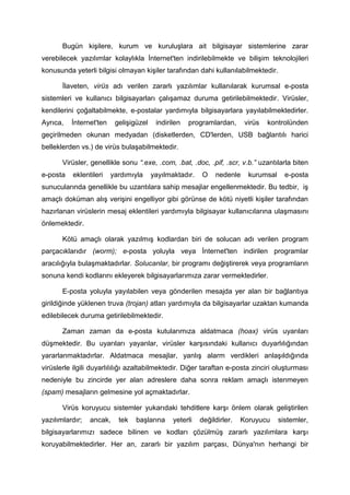 Bugün kişilere, kurum ve kuruluşlara ait bilgisayar sistemlerine zarar
verebilecek yazılımlar kolaylıkla İnternet'ten indirilebilmekte ve bilişim teknolojileri
konusunda yeterli bilgisi olmayan kişiler tarafından dahi kullanılabilmektedir.

       İlaveten, virüs adı verilen zararlı yazılımlar kullanılarak kurumsal e-posta
sistemleri ve kullanıcı bilgisayarları çalışamaz duruma getirilebilmektedir. Virüsler,
kendilerini çoğaltabilmekte, e-postalar yardımıyla bilgisayarlara yayılabilmektedirler.
Ayrıca,   İnternet'ten    gelişigüzel    indirilen   programlardan,      virüs   kontrolünden
geçirilmeden okunan medyadan (disketlerden, CD'lerden, USB bağlantılı harici
belleklerden vs.) de virüs bulaşabilmektedir.

       Virüsler, genellikle sonu “.exe, .com, .bat, .doc, .pif, .scr, v.b.” uzantılarla biten
e-posta   eklentileri    yardımıyla     yayılmaktadır.   O    nedenle     kurumsal     e-posta
sunucularında genellikle bu uzantılara sahip mesajlar engellenmektedir. Bu tedbir, iş
amaçlı doküman alış verişini engelliyor gibi görünse de kötü niyetli kişiler tarafından
hazırlanan virüslerin mesaj eklentileri yardımıyla bilgisayar kullanıcılarına ulaşmasını
önlemektedir.

       Kötü amaçlı olarak yazılmış kodlardan biri de solucan adı verilen program
parçacıklarıdır (worm); e-posta yoluyla veya İnternet'ten indirilen programlar
aracılığıyla bulaşmaktadırlar. Solucanlar, bir programı değiştirerek veya programların
sonuna kendi kodlarını ekleyerek bilgisayarlarımıza zarar vermektedirler.

       E-posta yoluyla yayılabilen veya gönderilen mesajda yer alan bir bağlantıya
girildiğinde yüklenen truva (trojan) atları yardımıyla da bilgisayarlar uzaktan kumanda
edilebilecek duruma getirilebilmektedir.

       Zaman zaman da e-posta kutularımıza aldatmaca (hoax) virüs uyarıları
düşmektedir. Bu uyarıları yayanlar, virüsler karşısındaki kullanıcı duyarlılığından
yararlanmaktadırlar. Aldatmaca mesajlar, yanlış alarm verdikleri anlaşıldığında
virüslerle ilgili duyarlılılığı azaltabilmektedir. Diğer taraftan e-posta zinciri oluşturması
nedeniyle bu zincirde yer alan adreslere daha sonra reklam amaçlı istenmeyen
(spam) mesajların gelmesine yol açmaktadırlar.

       Virüs koruyucu sistemler yukarıdaki tehditlere karşı önlem olarak geliştirilen
yazılımlardır;   ancak,    tek   başlarına     yeterli   değildirler.   Koruyucu     sistemler,
bilgisayarlarımızı sadece bilinen ve kodları çözülmüş zararlı yazılımlara karşı
koruyabilmektedirler. Her an, zararlı bir yazılım parçası, Dünya'nın herhangi bir
 