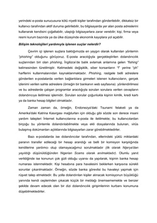 yerindeki e-posta sunucusuna kötü niyetli kişiler tarafından gönderilebilir, dikkatsiz bir
kullanıcı tarafından aktif duruma getirilebilir, bu bilgisayarda yer alan posta adreslerini
kullanarak kendisini çoğaltabilir, ulaştığı bilgisayarlara zarar verebilir; kişi, firma veya
resmi kurum bazında ya da ülke düzeyinde ekonomik kayıplara yol açabilir.

Bilişim teknolojileri yardımıyla işlenen suçlar nelerdir?

       Çevrim içi işlenen suçlara baktığımızda en yaygın olarak kullanılan yöntemin
“phishing” olduğunu görüyoruz. E-posta aracılığıyla gerçekleştirilen dolandırıcılık
suçlarından biri olan phishing, İngilizce’de balık avlamak anlamına gelen “fishing”
kelimesinden türetilmiştir. Kelimedeki değişiklik, siber korsanların “f” yerine “ph”
harflerini kullanmalarından kaynaklanmaktadır. Phishing, rastgele belli adreslere
gönderilen e-postalarda verilen bağlantılara girmeleri istenen kullanıcıların, gerçek
izlenimi verilen sahte adreslere (örneğin bir bankanın web sayfasına) yönlendirilmesi
ve bu adreslerde çalışan programlar aracılığıyla sorulan sorulara verilen cevapların
dolandırıcıya iletilmesi işlemidir. Sorulan sorular çoğunlukla kişinin kimlik, kredi kartı
ya da banka hesap bilgileri olmaktadır.

       Zaman zaman da, örneğin, Endonezya'daki Tsunami felaketi ya da
Amerika'daki Katrina Kasırgası mağdurları için olduğu gibi sözde son derece insani
yardım talepleri İnternet kullanıcılarına e-posta ile iletilmekte; bu kullanıcılardan
birçoğu bu yöntemle dolandırılabilmekte veya ekli dosyalarında bulunan, virüs
bulaşmış dokümanları açtıklarında bilgisayarları zarar görebilmektedirler.

       Bazı e-postalarda ise dolandırıcılar tarafından, ellerindeki yüklü miktardaki
paranın transfer edileceği bir hesap arandığı ve belli bir komisyon karşılığında
kendilerine yardımcı olup olamayacağımız sorulmaktadır (ilk olarak Nijerya'dan
yayıldığı düşünüldüğünden Nigerian Scams olarak anılmaktadır). Olumlu yanıt
verildiğinde ise konunun çok gizli olduğu uyarısı da yapılarak, kişinin banka hesap
numarası istenmektedir. Kişi hesabına para havalesini beklerken karşısına sürekli
sorunlar çıkarılmaktadır. Örneğin, sözde banka görevlisi bu havaleyi yapmak için
rüşvet talep etmektedir. Bu yolla dolandırılan kişiler alınacak komisyonun büyüklüğü
yanında kendi ceplerinden çıkacak küçük bir meblağı önemsememekte ve benzer
şekilde devam edecek olan bir dizi dolandırıcılık girişimlerinin kurbanı konumuna
düşebilmektedirler.
 
