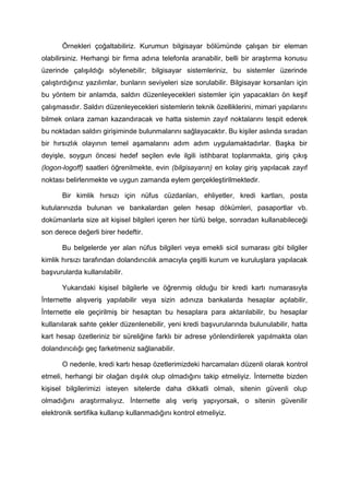 Örnekleri çoğaltabiliriz. Kurumun bilgisayar bölümünde çalışan bir eleman
olabilirsiniz. Herhangi bir firma adına telefonla aranabilir, belli bir araştırma konusu
üzerinde çalışıldığı söylenebilir; bilgisayar sistemleriniz, bu sistemler üzerinde
çalıştırdığınız yazılımlar, bunların seviyeleri size sorulabilir. Bilgisayar korsanları için
bu yöntem bir anlamda, saldırı düzenleyecekleri sistemler için yapacakları ön keşif
çalışmasıdır. Saldırı düzenleyecekleri sistemlerin teknik özelliklerini, mimari yapılarını
bilmek onlara zaman kazandıracak ve hatta sistemin zayıf noktalarını tespit ederek
bu noktadan saldırı girişiminde bulunmalarını sağlayacaktır. Bu kişiler aslında sıradan
bir hırsızlık olayının temel aşamalarını adım adım uygulamaktadırlar. Başka bir
deyişle, soygun öncesi hedef seçilen evle ilgili istihbarat toplanmakta, giriş çıkış
(logon-logoff) saatleri öğrenilmekte, evin (bilgisayarın) en kolay giriş yapılacak zayıf
noktası belirlenmekte ve uygun zamanda eylem gerçekleştirilmektedir.

       Bir kimlik hırsızı için nüfus cüzdanları, ehliyetler, kredi kartları, posta
kutularınızda bulunan ve bankalardan gelen hesap dökümleri, pasaportlar vb.
dokümanlarla size ait kişisel bilgileri içeren her türlü belge, sonradan kullanabileceği
son derece değerli birer hedeftir.

       Bu belgelerde yer alan nüfus bilgileri veya emekli sicil sumarası gibi bilgiler
kimlik hırsızı tarafından dolandırıcılık amacıyla çeşitli kurum ve kuruluşlara yapılacak
başvurularda kullanılabilir.

       Yukarıdaki kişisel bilgilerle ve öğrenmiş olduğu bir kredi kartı numarasıyla
İnternette alışveriş yapılabilir veya sizin adınıza bankalarda hesaplar açılabilir,
İnternette ele geçirilmiş bir hesaptan bu hesaplara para aktarılabilir, bu hesaplar
kullanılarak sahte çekler düzenlenebilir, yeni kredi başvurularında bulunulabilir, hatta
kart hesap özetleriniz bir süreliğine farklı bir adrese yönlendirilerek yapılmakta olan
dolandırıcılığı geç farketmeniz sağlanabilir.

       O nedenle, kredi kartı hesap özetlerimizdeki harcamaları düzenli olarak kontrol
etmeli, herhangi bir olağan dışılık olup olmadığını takip etmeliyiz. İnternette bizden
kişisel bilgilerimizi isteyen sitelerde daha dikkatli olmalı, sitenin güvenli olup
olmadığını araştırmalıyız. İnternette alış veriş yapıyorsak, o sitenin güvenilir
elektronik sertifika kullanıp kullanmadığını kontrol etmeliyiz.
 