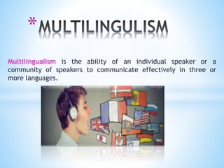 *
Multilingualism is the ability of an individual speaker or a
community of speakers to communicate effectively in three or
more languages.
 