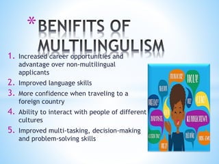 *
1. Increased career opportunities and
advantage over non-multilingual
applicants
2. Improved language skills
3. More confidence when traveling to a
foreign country
4. Ability to interact with people of different
cultures
5. Improved multi-tasking, decision-making
and problem-solving skills
 