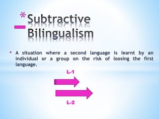 *
• A situation where a second language is learnt by an
individual or a group on the risk of loosing the first
language.
L-1
L-2
 
