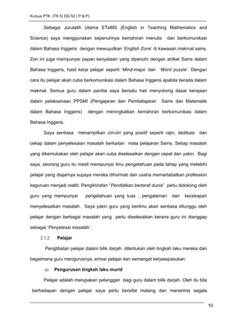 Kursus PTK (TK 5) DG 52 ( P & P)
Sebagai Jurulatih Utama ETeMS (English in Teaching Mathematics and
Science) saya menggunakan sepenuhnya kemahiran menulis dan berkomunikasi
dalam Bahasa Inggeris dengan mewujudkan ’English Zone’ di kawasan makmal sains.
Zon ini juga mempunyai papan kenyataan yang dipenuhi dengan artikel Sains dalam
Bahasa Inggeris, hasil kerja pelajar seperti ‘Mind-maps’ dan ‘Word puzzle’. Dengan
cara itu pelajar akan cuba berkomunikasi dalam Bahasa Inggeris apabila berada dalam
makmal. Semua guru dalam panitia saya bersatu hati menyokong dasar kerajaan
dalam pelaksanaan PPSMI (Pengajaran dan Pembelajaran Sains dan Matematik
dalam Bahasa Inggeris) dengan meningkatkan kemahiran berkomunikasi dalam
Bahasa Inggeris.
Saya sentiasa menampilkan ciri-ciri yang positif seperti rajin, dedikasi dan
cekap dalam penyelesaian masalah berkaitan mata pelajaran Sains. Setiap masalah
yang dikemukakan oleh pelajar akan cuba diselesaikan dengan cepat dan yakin. Bagi
saya, seorang guru itu mesti mempunyai ilmu pengetahuan pada tahap yang melebihi
pelajar yang diajarnya supaya mereka dihormati dan usaha memartabatkan profession
keguruan menjadi realiti. Pengiktirafan “Pendidikan bertaraf dunia” perlu didokong oleh
guru yang mempunyai pengetahuan yang luas , pengalaman dan kecekapan
menyelesaikan masalah. Saya yakin guru yang berilmu akan sentiasa ditunggu oleh
pelajar dengan berbagai masalah yang perlu diselesaikan kerana guru ini dianggap
sebagai ‘Penyelesai masalah’.
2.1.2 Pelajar
Penglibatan pelajar dalam bilik darjah ditentukan oleh tingkah laku mereka dan
bagaimana guru mengurusnya, emosi pelajar dan semangat kerjasepasukan.
a) Pengurusan tingkah laku murid
Pelajar adalah merupakan pelanggan bagi guru dalam bilik darjah. Oleh itu bila
berhadapan dengan pelajar saya perlu bersifat matang dan menerima segala
10
 