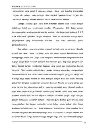 Kursus PTK (TK 5) DG 52 ( P & P)
kemungkinan yang wujud di kalangan pelajar. Saya juga terpaksa menghadapi
tingkah laku pelajar yang pelbagai dan kerapkali dipengaruhi oleh tingkah laku
kebiasaan keluarga mereka, kawasan sekitar dan kumpulan mereka.
Sebagai seorang guru saya akan bertindak secara terus sesuai dengan
kebolehan, bakat dan kemampuan mereka. Pengawalan bilik darjah dengan
berkesan adalah amat penting kerana jika keadaan bilik darjah tidak terkawal, P & P
tidak akan dapat dijalankan dengan sempurna. Oleh itu saya mesti mengenalpasti
pelajar-pelajar yang menimbulkan masalah dan cuba membantu punca
permasalahannya.
Bagi pelajar yang menghadapi masalah sahsiah yang serius seperti bersifat
agresif dan nakal, saya bertindak tegas dan serius supaya kehadirannya tidak
mengganggu pelajar lain. Saya cuba mengawal emosi semasa mengambil tindakan
supaya pelajar tidak menaruh dendam dan melawan guru. Bagi saya pelajar begini
boleh didekati dengan memberikan tugasan yang konkrit dan memerlukan banyak
bergerak. Oleh itu dalam aktiviti Sains mereka biasanya ditugaskan mengawalselia
Taman Botani dan ikan dalam kolam di makmal sains daripada gangguan pelajar lain.
Hasilnya saya dapati mereka ini dapat bertugas dengan baik dan berani melarang
pelajar lain daripada merosakkan tumbuhan dan ikan. Mereka ini kurang pandai dan
amat bangga jika dihargai dan paling seronok mendekati guru. Seboleh-bolehnya
saya akan cuba menangani sendiri masalah yang berlaku dalam kelas saya kerana
tindakan adalah lebih adil dan sepadan dengan kesalahan pelajar. Bagi saya jika
pelajar melakukan kesalahan dengan melawan guru, biarlah guru tersebut yang
menyelesaikan dan jangan melibatkan pihak ketiga sebab pelajar akan hilang
keyakinan terhadap guru dan akan berdendam jika hukuman tidak sepadan. Saya
sentiasa mengingati kata-kata pelajar saya tahun 2006 apabila ia didapati mencuri ikan
di Taman Botani. ‘Cikgu, kesalahan saya dengan cikgu, jadi saya minta maaf dengan
11
 