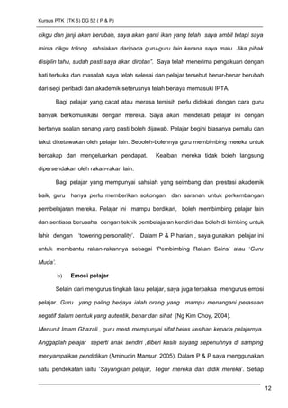 Kursus PTK (TK 5) DG 52 ( P & P)
cikgu dan janji akan berubah, saya akan ganti ikan yang telah saya ambil tetapi saya
minta cikgu tolong rahsiakan daripada guru-guru lain kerana saya malu. Jika pihak
disiplin tahu, sudah pasti saya akan dirotan”. Saya telah menerima pengakuan dengan
hati terbuka dan masalah saya telah selesai dan pelajar tersebut benar-benar berubah
dari segi peribadi dan akademik seterusnya telah berjaya memasuki IPTA.
Bagi pelajar yang cacat atau merasa tersisih perlu didekati dengan cara guru
banyak berkomunikasi dengan mereka. Saya akan mendekati pelajar ini dengan
bertanya soalan senang yang pasti boleh dijawab. Pelajar begini biasanya pemalu dan
takut diketawakan oleh pelajar lain. Seboleh-bolehnya guru membimbing mereka untuk
bercakap dan mengeluarkan pendapat. Keaiban mereka tidak boleh langsung
dipersendakan oleh rakan-rakan lain.
Bagi pelajar yang mempunyai sahsiah yang seimbang dan prestasi akademik
baik, guru hanya perlu memberikan sokongan dan saranan untuk perkembangan
pembelajaran mereka. Pelajar ini mampu berdikari, boleh membimbing pelajar lain
dan sentiasa berusaha dengan teknik pembelajaran kendiri dan boleh di bimbing untuk
lahir dengan ‘towering personality’. Dalam P & P harian , saya gunakan pelajar ini
untuk membantu rakan-rakannya sebagai ‘Pembimbing Rakan Sains’ atau ‘Guru
Muda’.
b) Emosi pelajar
Selain dari mengurus tingkah laku pelajar, saya juga terpaksa mengurus emosi
pelajar. Guru yang paling berjaya ialah orang yang mampu menangani perasaan
negatif dalam bentuk yang autentik, benar dan sihat (Ng Kim Choy, 2004).
Menurut Imam Ghazali , guru mesti mempunyai sifat belas kesihan kepada pelajarnya.
Anggaplah pelajar seperti anak sendiri ,diberi kasih sayang sepenuhnya di samping
menyampaikan pendidikan (Aminudin Mansur, 2005). Dalam P & P saya menggunakan
satu pendekatan iaitu ‘Sayangkan pelajar, Tegur mereka dan didik mereka’. Setiap
12
 
