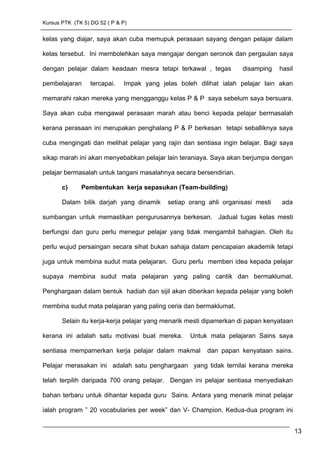 Kursus PTK (TK 5) DG 52 ( P & P)
kelas yang diajar, saya akan cuba memupuk perasaan sayang dengan pelajar dalam
kelas tersebut. Ini membolehkan saya mengajar dengan seronok dan pergaulan saya
dengan pelajar dalam keadaan mesra tetapi terkawal , tegas disamping hasil
pembelajaran tercapai. Impak yang jelas boleh dilihat ialah pelajar lain akan
memarahi rakan mereka yang mengganggu kelas P & P saya sebelum saya bersuara.
Saya akan cuba mengawal perasaan marah atau benci kepada pelajar bermasalah
kerana perasaan ini merupakan penghalang P & P berkesan tetapi seballiknya saya
cuba mengingati dan melihat pelajar yang rajin dan sentiasa ingin belajar. Bagi saya
sikap marah ini akan menyebabkan pelajar lain teraniaya. Saya akan berjumpa dengan
pelajar bermasalah untuk tangani masalahnya secara bersendirian.
c) Pembentukan kerja sepasukan (Team-building)
Dalam bilik darjah yang dinamik setiap orang ahli organisasi mesti ada
sumbangan untuk memastikan pengurusannya berkesan. Jadual tugas kelas mesti
berfungsi dan guru perlu menegur pelajar yang tidak mengambil bahagian. Oleh itu
perlu wujud persaingan secara sihat bukan sahaja dalam pencapaian akademik tetapi
juga untuk membina sudut mata pelajaran. Guru perlu memberi idea kepada pelajar
supaya membina sudut mata pelajaran yang paling cantik dan bermaklumat.
Penghargaan dalam bentuk hadiah dan sijil akan diberikan kepada pelajar yang boleh
membina sudut mata pelajaran yang paling ceria dan bermaklumat.
Selain itu kerja-kerja pelajar yang menarik mesti dipamerkan di papan kenyataan
kerana ini adalah satu motivasi buat mereka. Untuk mata pelajaran Sains saya
sentiasa mempamerkan kerja pelajar dalam makmal dan papan kenyataan sains.
Pelajar merasakan ini adalah satu penghargaan yang tidak ternilai kerana mereka
telah terpilih daripada 700 orang pelajar. Dengan ini pelajar sentiasa menyediakan
bahan terbaru untuk dihantar kepada guru Sains. Antara yang menarik minat pelajar
ialah program ” 20 vocabularies per week” dan V- Champion. Kedua-dua program ini
13
 
