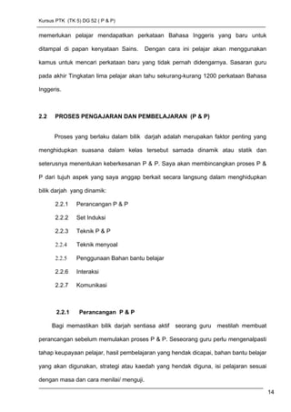 Kursus PTK (TK 5) DG 52 ( P & P)
memerlukan pelajar mendapatkan perkataan Bahasa Inggeris yang baru untuk
ditampal di papan kenyataan Sains. Dengan cara ini pelajar akan menggunakan
kamus untuk mencari perkataan baru yang tidak pernah didengarnya. Sasaran guru
pada akhir Tingkatan lima pelajar akan tahu sekurang-kurang 1200 perkataan Bahasa
Inggeris.
2.2 PROSES PENGAJARAN DAN PEMBELAJARAN (P & P)
Proses yang berlaku dalam bilik darjah adalah merupakan faktor penting yang
menghidupkan suasana dalam kelas tersebut samada dinamik atau statik dan
seterusnya menentukan keberkesanan P & P. Saya akan membincangkan proses P &
P dari tujuh aspek yang saya anggap berkait secara langsung dalam menghidupkan
bilik darjah yang dinamik:
2.2.1 Perancangan P & P
2.2.2 Set Induksi
2.2.3 Teknik P & P
2.2.4 Teknik menyoal
2.2.5 Penggunaan Bahan bantu belajar
2.2.6 Interaksi
2.2.7 Komunikasi
2.2.1 Perancangan P & P
Bagi memastikan bilik darjah sentiasa aktif seorang guru mestilah membuat
perancangan sebelum memulakan proses P & P. Seseorang guru perlu mengenalpasti
tahap keupayaan pelajar, hasil pembelajaran yang hendak dicapai, bahan bantu belajar
yang akan digunakan, strategi atau kaedah yang hendak diguna, isi pelajaran sesuai
dengan masa dan cara menilai/ menguji.
14
 