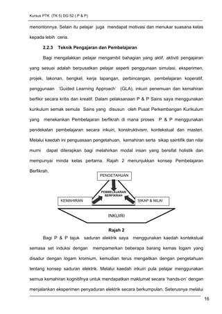 Kursus PTK (TK 5) DG 52 ( P & P)
menontonnya. Selain itu pelajar juga mendapat motivasi dan menukar suasana kelas
kepada lebih ceria.
2.2.3 Teknik Pengajaran dan Pembelajaran
Bagi mengalakkan pelajar mengambil bahagian yang aktif, aktiviti pengajaran
yang sesuai adalah berpusatkan pelajar seperti penggunaan simulasi, eksperimen,
projek, lakonan, bengkel, kerja lapangan, perbincangan, pembelajaran koperatif,
penggunaan ‘Guided Learning Approach’ (GLA), inkuiri penemuan dan kemahiran
berfikir secara kritis dan kreatif. Dalam pelaksanaan P & P Sains saya menggunakan
kurikulum semak semula Sains yang disusun oleh Pusat Perkembangan Kurikulum
yang menekankan Pembelajaran berfikrah di mana proses P & P menggunakan
pendekatan pembelajaran secara inkuiri, konstruktivism, kontekstual dan masteri.
Melalui kaedah ini penguasaan pengetahuan, kemahiran serta sikap saintifik dan nilai
murni dapat diterapkan bagi melahirkan modal insan yang bersifat holistik dan
mempunyai minda kelas pertama. Rajah 2 menunjukkan konsep Pembelajaran
Berfikrah.
Rajah 2
Bagi P & P tajuk saduran elektrik saya menggunakan kaedah kontekstual
semasa set induksi dengan mempamerkan beberapa barang kemas logam yang
disadur dengan logam kromium, kemudian terus mengaitkan dengan pengetahuan
tentang konsep saduran elektrik. Melalui kaedah inkuiri pula pelajar menggunakan
semua kemahiran kognitifnya untuk mendapatkan maklumat secara ‘hands-on’ dengan
menjalankan eksperimen penyaduran elektrik secara berkumpulan. Seterusnya melalui
16
INKUIRI
PEMBELAJARAN
BERFIKRAH
PENGETAHUAN
SIKAP & NILAIKEMAHIRAN
 