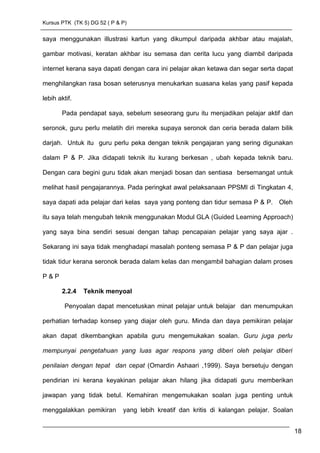 Kursus PTK (TK 5) DG 52 ( P & P)
saya menggunakan illustrasi kartun yang dikumpul daripada akhbar atau majalah,
gambar motivasi, keratan akhbar isu semasa dan cerita lucu yang diambil daripada
internet kerana saya dapati dengan cara ini pelajar akan ketawa dan segar serta dapat
menghilangkan rasa bosan seterusnya menukarkan suasana kelas yang pasif kepada
lebih aktif.
Pada pendapat saya, sebelum seseorang guru itu menjadikan pelajar aktif dan
seronok, guru perlu melatih diri mereka supaya seronok dan ceria berada dalam bilik
darjah. Untuk itu guru perlu peka dengan teknik pengajaran yang sering digunakan
dalam P & P. Jika didapati teknik itu kurang berkesan , ubah kepada teknik baru.
Dengan cara begini guru tidak akan menjadi bosan dan sentiasa bersemangat untuk
melihat hasil pengajarannya. Pada peringkat awal pelaksanaan PPSMI di Tingkatan 4,
saya dapati ada pelajar dari kelas saya yang ponteng dan tidur semasa P & P. Oleh
itu saya telah mengubah teknik menggunakan Modul GLA (Guided Learning Approach)
yang saya bina sendiri sesuai dengan tahap pencapaian pelajar yang saya ajar .
Sekarang ini saya tidak menghadapi masalah ponteng semasa P & P dan pelajar juga
tidak tidur kerana seronok berada dalam kelas dan mengambil bahagian dalam proses
P & P
2.2.4 Teknik menyoal
Penyoalan dapat mencetuskan minat pelajar untuk belajar dan menumpukan
perhatian terhadap konsep yang diajar oleh guru. Minda dan daya pemikiran pelajar
akan dapat dikembangkan apabila guru mengemukakan soalan. Guru juga perlu
mempunyai pengetahuan yang luas agar respons yang diberi oleh pelajar diberi
penilaian dengan tepat dan cepat (Omardin Ashaari ,1999). Saya bersetuju dengan
pendirian ini kerana keyakinan pelajar akan hilang jika didapati guru memberikan
jawapan yang tidak betul. Kemahiran mengemukakan soalan juga penting untuk
menggalakkan pemikiran yang lebih kreatif dan kritis di kalangan pelajar. Soalan
18
 