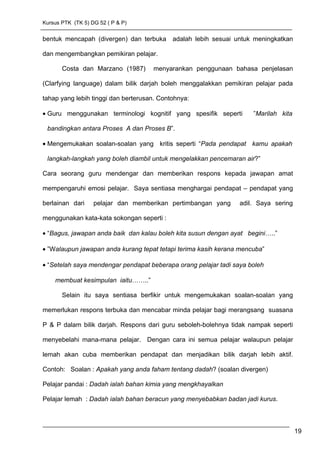 Kursus PTK (TK 5) DG 52 ( P & P)
bentuk mencapah (divergen) dan terbuka adalah lebih sesuai untuk meningkatkan
dan mengembangkan pemikiran pelajar.
Costa dan Marzano (1987) menyarankan penggunaan bahasa penjelasan
(Clarfying language) dalam bilik darjah boleh menggalakkan pemikiran pelajar pada
tahap yang lebih tinggi dan berterusan. Contohnya:
• Guru menggunakan terminologi kognitif yang spesifik seperti ”Marilah kita
bandingkan antara Proses A dan Proses B”.
• Mengemukakan soalan-soalan yang kritis seperti “Pada pendapat kamu apakah
langkah-langkah yang boleh diambil untuk mengelakkan pencemaran air?”
Cara seorang guru mendengar dan memberikan respons kepada jawapan amat
mempengaruhi emosi pelajar. Saya sentiasa menghargai pendapat – pendapat yang
berlainan dari pelajar dan memberikan pertimbangan yang adil. Saya sering
menggunakan kata-kata sokongan seperti :
• “Bagus, jawapan anda baik dan kalau boleh kita susun dengan ayat begini…..”
• ”Walaupun jawapan anda kurang tepat tetapi terima kasih kerana mencuba”
• “Setelah saya mendengar pendapat beberapa orang pelajar tadi saya boleh
membuat kesimpulan iaitu……..”
Selain itu saya sentiasa berfikir untuk mengemukakan soalan-soalan yang
memerlukan respons terbuka dan mencabar minda pelajar bagi merangsang suasana
P & P dalam bilik darjah. Respons dari guru seboleh-bolehnya tidak nampak seperti
menyebelahi mana-mana pelajar. Dengan cara ini semua pelajar walaupun pelajar
lemah akan cuba memberikan pendapat dan menjadikan bilik darjah lebih aktif.
Contoh: Soalan : Apakah yang anda faham tentang dadah? (soalan divergen)
Pelajar pandai : Dadah ialah bahan kimia yang mengkhayalkan
Pelajar lemah : Dadah ialah bahan beracun yang menyebabkan badan jadi kurus.
19
 