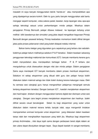 Kursus PTK (TK 5) DG 52 ( P & P)
masalah ini saya banyak menggunakan teknik ’hands-on’ atau mempraktikkan apa
yang dipelajarinya secara konkrit. Oleh itu guru perlu banyak menggunakan alat bantu
mengajar seperti komputer, video,cakera padat, lawatan, kerja lapangan atau apa-apa
sahaja teknologi sesuai untuk perkembangan minda pelajar. Misalnya dalam
pengajaran Prinsip Bernoulli, pelajar dibawa melawat ke lapangan terbang untuk
melihat bilik kawalannya dan simulator yang jelas dapat mengaitkan kegunaan Prinsip
Bernoulli dengan pesawat terbang. Prinsip keabadian momentum boleh dilihat dengan
jelas pada proses pelancaran roket yang boleh didapati melalui internet.
Bahan bantu belajar yang digunakan guru sepatutnya yang terbaru dan seboleh-
bolehnya pelajar belum melihatnya sebelum P & P tersebut. Dalam keadaan sekarang
penggunaan teknologi maklumat dan komunikasi (ICT) banyak membantu kerana guru
boleh menyediakan atau mendapatkan berbagai bahan P & P terbaru dan
mengubahnya untuk disesuaikan dengan nilai dan minda pelajar. Dalam pengajaran
Sains saya mendapati ICT banyak membantu dalam proses membuat eksperimen.
Sebelum ini setiap eksperimen yang dibuat oleh guru dan pelajar hanya boleh
dilakukan dalam makmal sahaja dan tidak boleh diulang kerana kekangan masa. Oleh
itu semasa sesi ulangkaji guru hanya mengarahkan pelajarnya mengingati semula
tentang eksperimen tersebut. Dengan bantuan ICT , kaedah menjalankan eksperimen
dan hasil kajian dirakam dengan menggunakan kamera digital dan disimpan untuk sesi
ulangkaji. Dengan cara begini proses menjalankan eksperimen dan hasilnya boleh
dilihat secara visual berulangkali. Selain itu bagi eksperimen yang sukar untuk
dilakukan dalam makmal kerana terlalu banyak ralat, saya mengambil tindakan
mempamerkan animasi komputer untuk eksperimen yang dilakukan dalam keadaan
tanpa ralat dan menghasilkan keputusan yang lebih jitu. Misalnya bagi eksperimen
prinsip Archimedes , nilai daya tujah sama dengan perbezaan berat objek dalam air
dan udara dapat ditunjukkan dengan tepat. Saya dapati kaedah ini sangat membantu
21
 