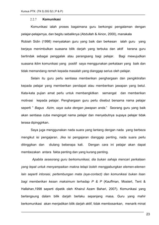 Kursus PTK (TK 5) DG 52 ( P & P)
2.2.7 Komunikasi
Komunikasi ialah proses bagaimana guru berkongsi pengalaman dengan
pelajar-pelajarnya, dan begitu sebaliknya (Abdullah & Ainon, 2000), manakala
Robiah Sidin (1998) menyatakan guru yang baik dan berkesan ialah guru yang
berjaya menimbulkan suasana bilik darjah yang terbuka dan aktif kerana guru
bertindak sebagai penggalak atau perangsang bagi pelajar. Bagi mewujudkan
suasana iklim komunikasi yang positif saya menggunakan perkataan yang baik dan
tidak memandang remeh kepada masalah yang dianggap serius oleh pelajar.
Selain itu guru perlu sentiasa memberikan penghargaan dan pengiktirafan
kepada pelajar yang memberikan pendapat atau memberikan jawapan yang betul.
Kata-kata pujian amat perlu untuk membangkitkan semangat dan memberikan
motivasi kepada pelajar. Penghargaan guru perlu disebut bersama nama pelajar
seperti ” Bagus Azim, saya suka dengan jawapan anda.” Seorang guru yang baik
akan sentiasa cuba mengingat nama pelajar dan menyebutnya supaya pelajar tidak
terasa dipinggirkan.
Saya juga menggunakan nada suara yang lantang dengan nada yang berbeza
mengikut isi pengajaran. Jika isi pengajaran dianggap penting, nada suara perlu
ditinggikan dan diulang beberapa kali. Dengan cara ini pelajar akan dapat
membezakan antara fakta penting dan yang kurang penting.
Apabila seseorang guru berkomunikasi, dia bukan sahaja mencari perkataan
yang tepat untuk menyampaikan makna tetapi boleh menggabungkan elemen-elemen
lain seperti intonasi, pertembungan mata (eye-contact) dan komunikasi bukan lisan
bagi memberikan kesan maksimum terhadap P & P (Kauffman, Mostert, Tent &
Hallahan,1998 seperti dipetik oleh Khairul Azam Bahari, 2007). Komunikasi yang
berlangsung dalam bilik darjah berlaku sepanjang masa. Guru yang mahir
berkomunikasi akan menjadikan bilik darjah aktif, tidak membosankan, menarik minat
23
 