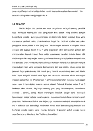 Kursus PTK (TK 5) DG 52 ( P & P)
yang negatif wujud akibat pelajar terlalu ramai, tingkah laku pelajar bermasalah dan
suasana bising boleh mengganggu P & P.
3.0 PENUTUP
Melalui kajian dan pembacaan serta pengalaman sebagai seorang pendidik
saya membuat kesimpulan iaitu pengurusan bilik darjah yang dinamik banyak
bergantung kepada guru yang mengajar di dalam bilik darjah tersebut. Guru yang
mempunyai peribadi mulia, profesionalisme tinggi dan dedikasi adalah merupakan
penggerak dalam proses P & P yang aktif. Perancangan sebelum P & P perlu dibuat
dengan teliti supaya teknik P & P yang digunakan lebih berpusatkan pelajar dan
menggunakan kaedah inkuiri. Saya yakin kebanyakan masalah disiplin dalam bilik
darjah dapat dikurangkan jika semua guru bersedia menghadapi pelajar dengan ikhlas
dan bersedia untuk membantu mereka dengan harapan mereka akan berubah menjadi
mewujudkan insan yang seimbang dan harmonis dari segi intelek, rohani, emosi dan
jasmani. Saya yakin konsep bilik darjah yang dinamik seperti ditunjukkan oleh Model
Bilik Darjah Penjana adalah amat tepat dan berkesan terutama dalam menangani
masalah pelajar hari ini. Pelaksanaan P & P mesti dilaksanakan mengikut tujuh aspek
yang yang di kemukakan supaya semua piawai Petunjuk Prestasi untuk P & P
berkesan akan dicapai. Bagi saya seorang guru yang berketrampilan, benar-benar
dedikasi , berilmu, cekap dalam menangani masalah pelajar serta mendapat
kepercayaan pelajar sahaja yang berupaya mengubah tingkah laku mereka ke arah
yang baik. Persekitaran fizikal bilik darjah juga berperanan sebagai pemangkin untuk
P& P berkesan dan seterusnya melahirkan modal insan berkualiti yang menjadi aset
berharga kepada negara yang mampu bersaing di pasaran global sebagai rakyat
yang Cemerlang, Gemilang dan Terbilang. InsyaAllah!
25
 