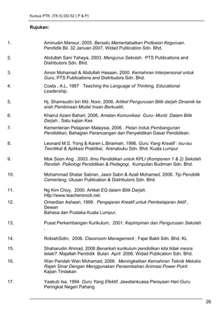 Kursus PTK (TK 5) DG 52 ( P & P)
Rujukan:
1. Aminudin Mansur, 2005. Bersatu Memertabatkan Profesion Keguruan.
Pendidik Bil. 32 Januari 2007, Widad Publication Sdn. Bhd.
2. Abdullah Sani Yahaya, 2003. Mengurus Sekolah. PTS Publications and
Distributors Sdn. Bhd.
3. Ainon Mohamad & Abdullah Hasaan, 2000. Kemahiran Interpersonal untuk
Guru, PTS Publications and Distributors Sdn. Bhd.
4. Costa , A.L, 1987 Teaching the Language of Thinking, Educational
Leadership,
5. Hj. Shamsudin bin Md. Noor, 2006. Artikel Pengurusan Bilik darjah Dinamik ke
arah Pembinaan Modal Insan Berkualiti,
6. Khairul Azam Bahari, 2006. Amalan Komunikasi Guru- Murid Dalam Bilik
Darjah ; Satu kajian Kes
7. Kementerian Pelajaran Malaysia, 2006 . Pelan Induk Pembangunan
Pendidikan, Bahagian Perancangan dan Penyelidikan Dasar Pendidikan.
8. Leonard M.S. Yong & Karen L.Biraimah, 1996. Guru Yang Kreatif : Isu-isu
Teoritikal & Aplikasi Praktikal, Arenabuku Sdn. Bhd. Kuala Lumpur
9. Mok Soon Ang , 2003. Ilmu Pendidikan untuk KPLI (Komponen 1 & 2) Sekolah
Rendah Psikologi Pendidikan & Pedagogi, Kumpulan Budiman Sdn. Bhd.
10. Mohammad Shatar Sabran, Jasni Sabri & Azali Mohamed, 2006. Tip Pendidik
Cemerlang, Utusan Publication & Distributors Sdn. Bhd.
11. Ng Kim Choy, 2000. Artikel EQ dalam Bilik Darjah.
http://www.teachersrock.net.
12. Omardian Ashaari, 1999 . Pengajaran Kreatif untuk Pembelajaran Aktif ,
Dewan
Bahasa dan Pustaka Kuala Lumpur,
13. Pusat Perkembangan Kurikulum, 2001. Kepimpinan dan Pengurusan Sekolah
.
14. RobiahSidin, 2006. Classroom Management , Fajar Bakti Sdn. Bhd. KL
15. Shaharudin Ahmad, 2006 Benarkah kurikulum pendidikan kita tidak mesra
lelaki?. Majallah Pendidik Bulan April 2006, Widad Publication Sdn. Bhd.
16. Wan Paridah Wan Mohamad, 2006. Meningkatkan Kemahiran Teknik Melukis
Rajah Sinar Dengan Menggunakan Persembahan Animasi Power Point:
Kajian Tindakan
17. Yaakub Isa, 1994. Guru Yang Efektif, Jawatankuasa Perayaan Hari Guru
Peringkat Negeri Pahang
26
 