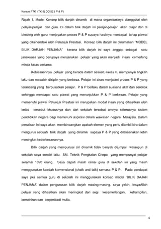 Kursus PTK (TK 5) DG 52 ( P & P)
Rajah 1. Model Konsep bilik darjah dinamik di mana organisasinya dianggotai oleh
pelajar-pelajar dan guru. Di dalam bilik darjah ini pelajar-pelajar akan diajar dan di
bimbing oleh guru menjayakan proses P & P supaya hasilnya mencapai tahap piawai
yang dikehendaki oleh Petunjuk Prestasi. Konsep bilik darjah ini dinamakan ”MODEL
BILIK DARJAH PENJANA” kerana bilik darjah ini saya anggap sebagai satu
janakuasa yang berupaya menjanakan pelajar yang akan menjadi insan cemerlang
minda kelas pertama.
Kebiasaannya pelajar yang berada dalam sesuatu kelas itu mempunyai tingkah
laku dan masalah disiplin yang berbeza. Pelajar ini akan menjalani proses P & P yang
terancang yang berpusatkan pelajar. P & P berlaku dalam suasana aktif dan seronok
sehingga mencapai satu piawai yang menunjukkan P & P berkesan. Pelajar yang
memenuhi piawai Petunjuk Prestasi ini merupakan modal insan yang dihasilkan oleh
kelas tersebut khususnya dan dari sekolah tersebut amnya seterusnya sistem
pendidikan negara bagi memenuhi aspirasi dalam wawasan negara Malaysia. Dalam
penulisan ini saya akan membincangkan apakah elemen yang perlu diambil kira dalam
mengurus sebuah bilik darjah yang dinamik supaya P & P yang dilaksanakan lebih
meningkat keberkesanannya.
Bilik darjah yang mempunyai ciri dinamik tidak banyak dijumpai walaupun di
sekolah saya sendiri iaitu SM. Teknik Pengkalan Chepa yang mempunyai pelajar
seramai 1020 orang. Saya dapati masih ramai guru di sekolah ini yang masih
menggunakan kaedah konvensional (chalk and talk) semasa P & P. Pada pendapat
saya jika semua guru di sekolah ini menggunakan konsep model ’BILIK DAJAH
PENJANA’ dalam pengurusan bilik darjah masing-masing, saya yakin, InsyaAllah
pelajar yang dihasilkan akan meningkat dari segi kecemerlangan, ketrampilan,
kemahiran dan berperibadi mulia.
4
 