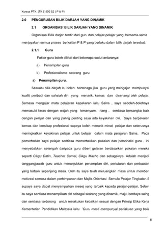 Kursus PTK (TK 5) DG 52 ( P & P)
2.0 PENGURUSAN BILIK DARJAH YANG DINAMIK
2.1 ORGANISASI BILIK DARJAH YANG DINAMIK
Organisasi Bilik darjah terdiri dari guru dan pelajar-pelajar yang bersama-sama
menjayakan semua proses berkaitan P & P yang berlaku dalam bilik darjah tersebut:
2.1.1 Guru
Faktor guru boleh dilihat dari beberapa sudut antaranya:
a) Penampilan guru
b) Profesionalisme seorang guru
a) Penampilan guru.
Sesuatu bilik darjah itu boleh bertenaga jika guru yang mengajar mempunyai
kualiti peribadi dan sahsiah diri yang menarik, kemas dan disenangi oleh pelajar.
Semasa mengajar mata pelajaran kepakaran iaitu Sains , saya seboleh-bolehnya
memasuki kelas dengan wajah yang tersenyum, riang , sentiasa bersangka baik
dengan pelajar dan yang paling penting saya ada keyakinan diri. Saya berpakaian
kemas dan bersikap profesional supaya boleh menarik minat pelajar dan seterusnya
meningkatkan keyakinan pelajar untuk belajar dalam mata pelajaran Sains. Pada
pemerhatian saya pelajar sentiasa memerhatikan pakaian dan personaliti guru , ini
menyebabkan setengah daripada guru diberi gelaran berdasarkan pakaian mereka
seperti Cikgu Datin, Teacher Comel, Cikgu Macho dan sebagainya. Adalah menjadi
tanggungjawab guru untuk menunjukkan penampilan diri, pertuturan dan perbuatan
yang terbaik sepanjang masa. Oleh itu saya telah meluangkan masa untuk memberi
motivasi semasa dalam perhimpunan dan Majlis Orientasi Semula Pelajar Tingkatan 5
supaya saya dapat menyampaikan mesej yang terbaik kepada pelajar-pelajar. Selain
itu saya sentiasa menampilkan diri sebagai seorang yang dinamik, maju, berdaya saing
dan sentiasa terdorong untuk melakukan kebaikan sesuai dengan Prinsip Etika Kerja
Kementerian Pendidikan Malaysia iaitu ’Guru mesti mempunyai perlakuan yang baik
6
 