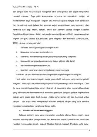 Kursus PTK (TK 5) DG 52 ( P & P)
dan dengan cara ini saya dapat mengenali lebih ramai pelajar dan dapat mengetahui
masalah mereka. Saya yakin kesempatan berjumpa dan mendekati pelajar ini
membolehkan saya mengubah tingkah laku mereka supaya menjadi lebih berdisiplin
dan bermotivasi untuk belajar dan akhirnya wujud sebagai insan yang seimbang dan
harmonis dari segi intelek, rohani, emosi dan jasmani selaras dengan Falsafah
Pendidikan Kebangsaan. Kajian oleh Anderson dan Brewers (1946) mengkategorikan
tingkah laku guru kepada dua jenis iaitu jenis integratif dan dominatif (Khairul Azam,
2007). Antara ciri integratif ialah :
i. Sentiasa bersetuju dengan cadangan murid
ii. Menerima perbezaan pendapat murid
iii. Memandu murid melengkapkan jawapan yang kurang sempurna
iv. Mengambil bahagian bersama murid dalam aktiviti bilik darjah
v. Bersimpati dengan masalah murid
vi. Memberi kebenaran dan menggalakkan murid mencuba
Manakala ciri-ciri dominatif adalah yang bertentangan dengan ciri integratif.
Hasil kajian mereka mendapati pelajar yang dilatih oleh guru yang mempunyai ciri
integratif menunjukkan perkembangan positif dan prestasinya akan meningkat. Oleh
itu saya memilih tingkah laku berciri integratif di mana saya akan menunjukkan sikap
yang lebih terbuka dan mesra untuk menerima pendapat daripada pelajar. Implikasinya
pelajar yang diajar akan lebih berani , lebih berkeyakinan diri dan berminat untuk
belajar dan saya tidak menghadapi masalah dengan pelajar yang tidur semasa
mengajar kecuali pelajar yang benar-benar sakit.
b) Professionalisme seorang guru
Sebagai seorang guru yang merupakan Jurulatih Utama Sains negeri, saya
sentiasa meningkatkan pengetahuan dan kemahiran melalui pembacaan jurnal dan
majalah berunsurkan ilmiah seperti Majalah Kosmik, Majalah Pendidik serta buku-
8
 