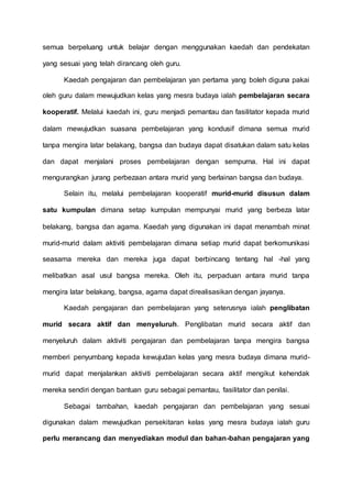 semua berpeluang untuk belajar dengan menggunakan kaedah dan pendekatan 
yang sesuai yang telah dirancang oleh guru. 
Kaedah pengajaran dan pembelajaran yan pertama yang boleh diguna pakai 
oleh guru dalam mewujudkan kelas yang mesra budaya ialah pembelajaran secara 
kooperatif. Melalui kaedah ini, guru menjadi pemantau dan fasilitator kepada murid 
dalam mewujudkan suasana pembelajaran yang kondusif dimana semua murid 
tanpa mengira latar belakang, bangsa dan budaya dapat disatukan dalam satu kelas 
dan dapat menjalani proses pembelajaran dengan sempurna. Hal ini dapat 
mengurangkan jurang perbezaan antara murid yang berlainan bangsa dan budaya. 
Selain itu, melalui pembelajaran kooperatif murid-murid disusun dalam 
satu kumpulan dimana setap kumpulan mempunyai murid yang berbeza latar 
belakang, bangsa dan agama. Kaedah yang digunakan ini dapat menambah minat 
murid-murid dalam aktiviti pembelajaran dimana setiap murid dapat berkomunikasi 
seasama mereka dan mereka juga dapat berbincang tentang hal -hal yang 
melibatkan asal usul bangsa mereka. Oleh itu, perpaduan antara murid tanpa 
mengira latar belakang, bangsa, agama dapat direalisasikan dengan jayanya. 
Kaedah pengajaran dan pembelajaran yang seterusnya ialah penglibatan 
murid secara aktif dan menyeluruh. Penglibatan murid secara aktif dan 
menyeluruh dalam aktiviti pengajaran dan pembelajaran tanpa mengira bangsa 
memberi penyumbang kepada kewujudan kelas yang mesra budaya dimana murid-murid 
dapat menjalankan aktiviti pembelajaran secara aktif mengikut kehendak 
mereka sendiri dengan bantuan guru sebagai pemantau, fasilitator dan penilai. 
Sebagai tambahan, kaedah pengajaran dan pembelajaran yang sesuai 
digunakan dalam mewujudkan persekitaran kelas yang mesra budaya ialah guru 
perlu merancang dan menyediakan modul dan bahan-bahan pengajaran yang 
 