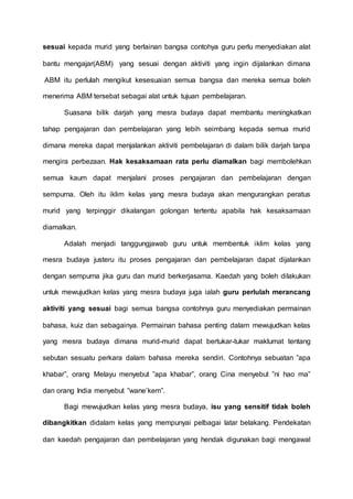 sesuai kepada murid yang berlainan bangsa contohya guru perlu menyediakan alat 
bantu mengajar(ABM) yang sesuai dengan aktiviti yang ingin dijalankan dimana 
ABM itu perlulah mengikut kesesuaian semua bangsa dan mereka semua boleh 
menerima ABM tersebat sebagai alat untuk tujuan pembelajaran. 
Suasana bilik darjah yang mesra budaya dapat membantu meningkatkan 
tahap pengajaran dan pembelajaran yang lebih seimbang kepada semua murid 
dimana mereka dapat menjalankan aktiviti pembelajaran di dalam bilik darjah tanpa 
mengira perbezaan. Hak kesaksamaan rata perlu diamalkan bagi membolehkan 
semua kaum dapat menjalani proses pengajaran dan pembelajaran dengan 
sempurna. Oleh itu iklim kelas yang mesra budaya akan mengurangkan peratus 
murid yang terpinggir dikalangan golongan tertentu apabila hak kesaksamaan 
diamalkan. 
Adalah menjadi tanggungjawab guru untuk membentuk iklim kelas yang 
mesra budaya justeru itu proses pengajaran dan pembelajaran dapat dijalankan 
dengan sempurna jika guru dan murid berkerjasama. Kaedah yang boleh dilakukan 
untuk mewujudkan kelas yang mesra budaya juga ialah guru perlulah merancang 
aktiviti yang sesuai bagi semua bangsa contohnya guru menyediakan permainan 
bahasa, kuiz dan sebagainya. Permainan bahasa penting dalam mewujudkan kelas 
yang mesra budaya dimana murid-murid dapat bertukar-tukar maklumat tentang 
sebutan sesuatu perkara dalam bahasa mereka sendiri. Contohnya sebuatan ”apa 
khabar”, orang Melayu menyebut ”apa khabar”, orang Cina menyebut ”ni hao ma” 
dan orang India menyebut ”wane’kem”. 
Bagi mewujudkan kelas yang mesra budaya, isu yang sensitif tidak boleh 
dibangkitkan didalam kelas yang mempunyai pelbagai latar belakang. Pendekatan 
dan kaedah pengajaran dan pembelajaran yang hendak digunakan bagi mengawal 
 