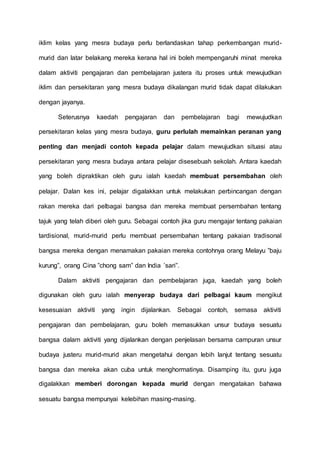 iklim kelas yang mesra budaya perlu berlandaskan tahap perkembangan murid-murid 
dan latar belakang mereka kerana hal ini boleh mempengaruhi minat mereka 
dalam aktiviti pengajaran dan pembelajaran justera itu proses untuk mewujudkan 
iklim dan persekitaran yang mesra budaya dikalangan murid tidak dapat dilakukan 
dengan jayanya. 
Seterusnya kaedah pengajaran dan pembelajaran bagi mewujudkan 
persekitaran kelas yang mesra budaya, guru perlulah memainkan peranan yang 
penting dan menjadi contoh kepada pelajar dalam mewujudkan situasi atau 
persekitaran yang mesra budaya antara pelajar disesebuah sekolah. Antara kaedah 
yang boleh dipraktikan oleh guru ialah kaedah membuat persembahan oleh 
pelajar. Dalan kes ini, pelajar digalakkan untuk melakukan perbincangan dengan 
rakan mereka dari pelbagai bangsa dan mereka membuat persembahan tentang 
tajuk yang telah diberi oleh guru. Sebagai contoh jika guru mengajar tentang pakaian 
tardisional, murid-murid perlu membuat persembahan tentang pakaian tradisonal 
bangsa mereka dengan menamakan pakaian mereka contohnya orang Melayu ”baju 
kurung”, orang Cina ”chong sam” dan India ’sari”. 
Dalam aktiviti pengajaran dan pembelajaran juga, kaedah yang boleh 
digunakan oleh guru ialah menyerap budaya dari pelbagai kaum mengikut 
kesesuaian aktiviti yang ingin dijalankan. Sebagai contoh, semasa aktiviti 
pengajaran dan pembelajaran, guru boleh memasukkan unsur budaya sesuatu 
bangsa dalam aktiviti yang dijalankan dengan penjelasan bersama campuran unsur 
budaya justeru murid-murid akan mengetahui dengan lebih lanjut tentang sesuatu 
bangsa dan mereka akan cuba untuk menghormatinya. Disamping itu, guru juga 
digalakkan memberi dorongan kepada murid dengan mengatakan bahawa 
sesuatu bangsa mempunyai kelebihan masing-masing. 
 