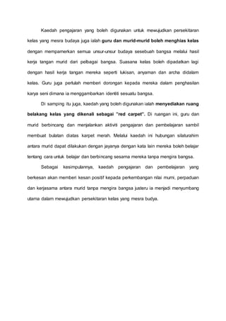Kaedah pengajaran yang boleh digunakan untuk mewujudkan persekitaran 
kelas yang mesra budaya juga ialah guru dan murid-murid boleh menghias kelas 
dengan mempamerkan semua unsur-unsur budaya sesebuah bangsa melalui hasil 
kerja tangan murid dari pelbagai bangsa. Suasana kelas boleh dipadatkan lagi 
dengan hasil kerja tangan mereka seperti lukisan, anyaman dan archa didalam 
kelas. Guru juga perlulah memberi dorongan kepada mereka dalam penghasilan 
karya seni dimana ia menggambarkan identiti sesuatu bangsa. 
Di samping itu juga, kaedah yang boleh digunakan ialah menyediakan ruang 
belakang kelas yang dikenali sebagai ”red carpet”. Di ruangan ini, guru dan 
murid berbincang dan menjalankan aktiviti pengajaran dan pembelajaran sambil 
membuat bulatan diatas karpet merah. Melalui kaedah ini hubungan silaturahim 
antara murid dapat dilakukan dengan jayanya dengan kata lain mereka boleh belajar 
tentang cara untuk belajar dan berbincang sesama mereka tanpa mengira bangsa. 
Sebagai kesimpulannya, kaedah pengajaran dan pembelajaran yang 
berkesan akan memberi kesan positif kepada perkembangan nilai murni, perpaduan 
dan kerjasama antara murid tanpa mengira bangsa justeru ia menjadi menyumbang 
utama dalam mewujudkan persekitaran kelas yang mesra budya. 

