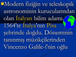 Modern fiziğin ve teleskopikModern fiziğin ve teleskopik
astronominin kurucularındanastronominin kurucularından
olanolan İtalyanİtalyan bilim adamı.bilim adamı.
1564'te1564'te İtalyaİtalya'nın'nın PisaPisa
şehrinde doğdu. Dönemininşehrinde doğdu. Döneminin
tanınmış müzikçilerindentanınmış müzikçilerinden
Vincenzo Galile­i'nin oğluVincenzo Galile­i'nin oğlu
 
