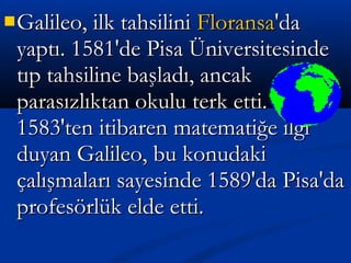 Galileo, ilk tahsiliniGalileo, ilk tahsilini FloransaFloransa'da'da
yaptı. 1581'de Pisa Üniversitesindeyaptı. 1581'de Pisa Üniversitesinde
tıp tahsiline başladı, ancaktıp tahsiline başladı, ancak
parasızlıktan okulu terk etti.parasızlıktan okulu terk etti.
1583'ten itibaren matematiğe ilgi1583'ten itibaren matematiğe ilgi
duyan Galileo, bu konudakiduyan Galileo, bu konudaki
çalışmaları sayesinde 1589'da Pisa'daçalışmaları sayesinde 1589'da Pisa'da
profesörlük elde etti.profesörlük elde etti.
 