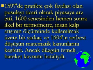 1597'de pratikte çok faydası olan1597'de pratikte çok faydası olan
pusulayı ticari olarak piyasaya arzpusulayı ticari olarak piyasaya arz
etti. 1600 senesinden hemen sonraetti. 1600 senesinden hemen sonra
ilkel bir termometre, insan kalpilkel bir termometre, insan kalp
atışının ölçümünde kullanılmakatışının ölçümünde kullanılmak
üzere bir sarkaç ve 1604'te serbestüzere bir sarkaç ve 1604'te serbest
düşüşün matematik kanunlarınıdüşüşün matematik kanunlarını
keşfetti. Ancak düzgün ivmelikeşfetti. Ancak düzgün ivmeli
hareket kavramı hatalıydı.hareket kavramı hatalıydı.
 