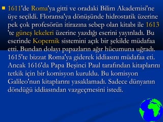  16111611'de'de RomaRoma'ya gitti ve oradaki Bilim Akademisi'ne'ya gitti ve oradaki Bilim Akademisi'ne
üye seçildi. Floransa'ya dönüşünde hidrostatik üzerineüye seçildi. Floransa'ya dönüşünde hidrostatik üzerine
pek çok profesörün itirazına sebep olan kitabı ilepek çok profesörün itirazına sebep olan kitabı ile 16131613
'te'te güneş lekelerigüneş lekeleri üzerine yazdığı eserini yayınladı. Buüzerine yazdığı eserini yayınladı. Bu
eserindeeserinde KopernikKopernik sistemini açık bir şekilde müdafaasistemini açık bir şekilde müdafaa
etti. Bundan dolayı papazların ağır hücumuna uğradı.etti. Bundan dolayı papazların ağır hücumuna uğradı.
1615'te bizzat Roma'ya giderek iddiasını müdafaa eti.1615'te bizzat Roma'ya giderek iddiasını müdafaa eti.
Ancak 1616'da Papa Beşinci Paul tarafından kitaplarınıAncak 1616'da Papa Beşinci Paul tarafından kitaplarını
tetkik için bir komisyon kuruldu. Bu komisyontetkik için bir komisyon kuruldu. Bu komisyon
Galileo'nun kitaplarını yasaklamadı. Sadece dünyanınGalileo'nun kitaplarını yasaklamadı. Sadece dünyanın
döndüğü iddiasından vazgeçmesini istedi.döndüğü iddiasından vazgeçmesini istedi.
 