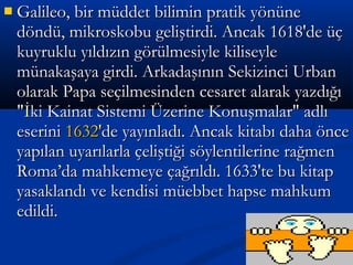  Galileo, bir müddet bilimin pratik yönüneGalileo, bir müddet bilimin pratik yönüne
döndü, mikroskobu geliştirdi. Ancak 1618'de üçdöndü, mikroskobu geliştirdi. Ancak 1618'de üç
kuyruklu yıldızın görülmesiyle kiliseylekuyruklu yıldızın görülmesiyle kiliseyle
münakaşaya girdi. Arkadaşının Sekizinci Urbanmünakaşaya girdi. Arkadaşının Sekizinci Urban
olarak Papa seçilmesinden cesaret alarak yazdığıolarak Papa seçilmesinden cesaret alarak yazdığı
"İki Kainat Sistemi Üzerine Konuşmalar" adlı"İki Kainat Sistemi Üzerine Konuşmalar" adlı
eserinieserini 16321632'de yayınladı. Ancak kitabı daha önce'de yayınladı. Ancak kitabı daha önce
yapılan uyarılarla çeliştiği söylentilerine rağmenyapılan uyarılarla çeliştiği söylentilerine rağmen
Roma’da mahkemeye çağrıldı. 1633'te bu kitapRoma’da mahkemeye çağrıldı. 1633'te bu kitap
yasaklandı ve kendisi müebbet hapse mahkumyasaklandı ve kendisi müebbet hapse mahkum
edildi.edildi.
 
