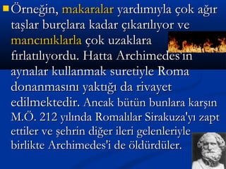  Örneğin,Örneğin, makaralarmakaralar yardımıyla çok ağıryardımıyla çok ağır
taşlar burçlara kadar çıkarılıyor vetaşlar burçlara kadar çıkarılıyor ve
mancınıklarlamancınıklarla çok uzaklaraçok uzaklara
fırlatılıyordu. Hatta Archimedes'infırlatılıyordu. Hatta Archimedes'in
aynalar kullanmak suretiyle Romaaynalar kullanmak suretiyle Roma
donanmasını yaktığı da rivayetdonanmasını yaktığı da rivayet
edilmektedir.edilmektedir. Ancak bütün bunlara karşınAncak bütün bunlara karşın
M.Ö. 212 yılında Romalılar Sirakuza'yı zaptM.Ö. 212 yılında Romalılar Sirakuza'yı zapt
ettiler ve şehrin diğer ileri gelenleriyleettiler ve şehrin diğer ileri gelenleriyle
birlikte Archimedes'i de öldürdüler.birlikte Archimedes'i de öldürdüler.
 