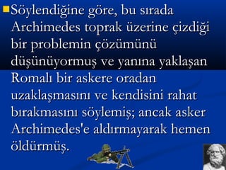 Söylendiğine göre, bu sıradaSöylendiğine göre, bu sırada
Archimedes toprak üzerine çizdiğiArchimedes toprak üzerine çizdiği
bir problemin çözümünübir problemin çözümünü
düşünüyormuş ve yanına yaklaşandüşünüyormuş ve yanına yaklaşan
Romalı bir askere oradanRomalı bir askere oradan
uzaklaşmasını ve kendisini rahatuzaklaşmasını ve kendisini rahat
bırakmasını söylemiş; ancak askerbırakmasını söylemiş; ancak asker
Archimedes'e aldırmayarak hemenArchimedes'e aldırmayarak hemen
öldürmüş.öldürmüş.
 
