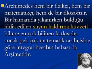 Archimedes hem bir fizikçi, hem birArchimedes hem bir fizikçi, hem bir
matematikçi, hem de bir filozoftur.matematikçi, hem de bir filozoftur.
Bir hamamda yıkanırken bulduğuBir hamamda yıkanırken bulduğu
iddia edileniddia edilen suyun kaldırma kuvvetisuyun kaldırma kuvveti
bilime en çok bilinen katkısıdırbilime en çok bilinen katkısıdır
ancak pek çok matematik tarihçisineancak pek çok matematik tarihçisine
göre integral hesabın babası dagöre integral hesabın babası da
Arşimet'tir.Arşimet'tir.
 