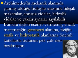  Archimedes'in mekanik alanındaArchimedes'in mekanik alanında
yapmış olduğu buluşlar arasında bileşikyapmış olduğu buluşlar arasında bileşik
makaralar, sonsuz vidalar, hidrolikmakaralar, sonsuz vidalar, hidrolik
vidalar ve yakan aynalar sayılabilir.vidalar ve yakan aynalar sayılabilir.
Bunlara ilişkin eserler vermemiş, ancakBunlara ilişkin eserler vermemiş, ancak
matematiğinmatematiğin geometrigeometri alanına, fiziğinalanına, fiziğin
statikstatik veve hidrostatikhidrostatik alanlarına önemlialanlarına önemli
katkılarda bulunan pek çok eserkatkılarda bulunan pek çok eser
bırakmıştır.bırakmıştır.
 