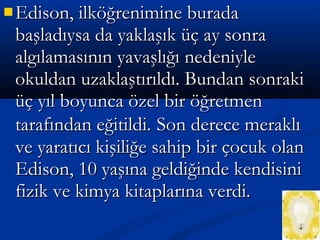  Edison, ilköğrenimine buradaEdison, ilköğrenimine burada
başladıysa da yaklaşık üç ay sonrabaşladıysa da yaklaşık üç ay sonra
algılamasının yavaşlığı nedeniylealgılamasının yavaşlığı nedeniyle
okuldan uzaklaştırıldı. Bundan sonrakiokuldan uzaklaştırıldı. Bundan sonraki
üç yıl boyunca özel bir öğretmenüç yıl boyunca özel bir öğretmen
tarafından eğitildi.tarafından eğitildi. Son derece meraklıSon derece meraklı
ve yaratıcı kişiliğe sahip bir çocuk olanve yaratıcı kişiliğe sahip bir çocuk olan
Edison, 10 yaşına geldiğinde kendisiniEdison, 10 yaşına geldiğinde kendisini
fizik ve kimya kitaplarına verdi.fizik ve kimya kitaplarına verdi.
 