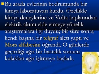  Bu arada evlerinin bodrumunda birBu arada evlerinin bodrumunda bir
kimya laboratuvarı kurdu. Özelliklekimya laboratuvarı kurdu. Özellikle
kimya deneylerine ve Volta kaplarındankimya deneylerine ve Volta kaplarından
elektrik akımı elde etmeye yönelikelektrik akımı elde etmeye yönelik
araştırmalara ilgi duydu; bir süre sonraaraştırmalara ilgi duydu; bir süre sonra
kendi başına birkendi başına bir telgraftelgraf aleti yaptı vealeti yaptı ve
Mors alfabesiniMors alfabesini öğrendi. O günlerdeöğrendi. O günlerde
geçirdiği ağır bir hastalık sonucugeçirdiği ağır bir hastalık sonucu
kulakları ağır işitmeye başladı.kulakları ağır işitmeye başladı.
 