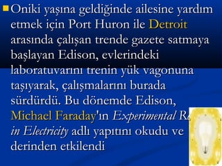  Oniki yaşına geldiğinde ailesine yardımOniki yaşına geldiğinde ailesine yardım
etmek için Port Huron ileetmek için Port Huron ile DetroitDetroit
arasında çalışan trende gazete satmayaarasında çalışan trende gazete satmaya
başlayan Edison, evlerindekibaşlayan Edison, evlerindeki
laboratuvarını trenin yük vagonunalaboratuvarını trenin yük vagonuna
taşıyarak, çalışmalarını buradataşıyarak, çalışmalarını burada
sürdürdü. Bu dönemde Edison,sürdürdü. Bu dönemde Edison,
Michael FaradayMichael Faraday'ın'ın Experimental ResearchExperimental Research
in Electricityin Electricity adlı yapıtını okudu veadlı yapıtını okudu ve
derinden etkilendiderinden etkilendi
 