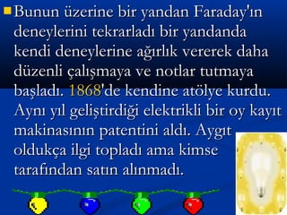  Bunun üzerine bir yandan Faraday'ınBunun üzerine bir yandan Faraday'ın
deneylerini tekrarladı bir yandandadeneylerini tekrarladı bir yandanda
kendi deneylerine ağırlık vererek dahakendi deneylerine ağırlık vererek daha
düzenli çalışmaya ve notlar tutmayadüzenli çalışmaya ve notlar tutmaya
başladı.başladı. 18681868'de kendine atölye kurdu.'de kendine atölye kurdu.
Aynı yıl geliştirdiği elektrikli bir oy kayıtAynı yıl geliştirdiği elektrikli bir oy kayıt
makinasının patentini aldı. Aygıtmakinasının patentini aldı. Aygıt
oldukça ilgi topladı ama kimseoldukça ilgi topladı ama kimse
tarafından satın alınmadı.tarafından satın alınmadı.
 