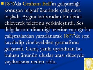  18761876'da'da Graham BellGraham Bell'in geliştirdiği'in geliştirdiği
konuşan telgraf üzerinde çalışmayakonuşan telgraf üzerinde çalışmaya
başladı. Aygıta karbondan bir ileticibaşladı. Aygıta karbondan bir iletici
ekleyerek telefonu yetkinleştirdi. Sesekleyerek telefonu yetkinleştirdi. Ses
dalgalarının dinamiği üzerine yaptığı budalgalarının dinamiği üzerine yaptığı bu
çalışmalardan yararlanarakçalışmalardan yararlanarak 18771877'de sesi'de sesi
kaydedip yineleyebilen gramafonukaydedip yineleyebilen gramafonu
geliştirdi. Geniş yankı uyandıran bugeliştirdi. Geniş yankı uyandıran bu
buluşu ününün uluslar arası düzeydebuluşu ününün uluslar arası düzeyde
yayılmasına neden oldu.yayılmasına neden oldu.
 