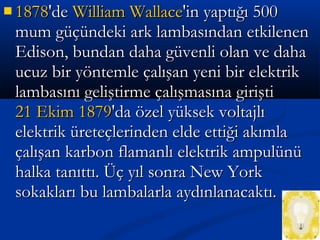  18781878'de'de William WallaceWilliam Wallace'in yaptığı 500'in yaptığı 500
mum güçündeki ark lambasından etkilenenmum güçündeki ark lambasından etkilenen
Edison, bundan daha güvenli olan ve dahaEdison, bundan daha güvenli olan ve daha
ucuz bir yöntemle çalışan yeni bir elektrikucuz bir yöntemle çalışan yeni bir elektrik
lambasını geliştirme çalışmasına giriştilambasını geliştirme çalışmasına girişti
21 Ekim21 Ekim 18791879'da özel yüksek voltajlı'da özel yüksek voltajlı
elektrik üreteçlerinden elde ettiği akımlaelektrik üreteçlerinden elde ettiği akımla
çalışan karbon flamanlı elektrik ampulünüçalışan karbon flamanlı elektrik ampulünü
halka tanıttı. Üç yıl sonra New Yorkhalka tanıttı. Üç yıl sonra New York
sokakları bu lambalarla aydınlanacaktı.sokakları bu lambalarla aydınlanacaktı.
 