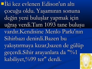 İki kez evlenen Edison'un altıİki kez evlenen Edison'un altı
çocuğu oldu. Yaşamının sonunaçocuğu oldu. Yaşamının sonuna
değin yeni buluşlar yapmak içindeğin yeni buluşlar yapmak için
uğraş verdi.Tam 1093 tane buluşuuğraş verdi.Tam 1093 tane buluşu
vardır.Kendisine Menlo Parkı'nınvardır.Kendisine Menlo Parkı'nın
Sihirbazı denirdi.Bazen buSihirbazı denirdi.Bazen bu
yakıştırmaya kızar,bazen de gülüpyakıştırmaya kızar,bazen de gülüp
geçerdi.Sihir arayanlara da "%1geçerdi.Sihir arayanlara da "%1
kabiliyet,%99 ter" derdi.kabiliyet,%99 ter" derdi.
 