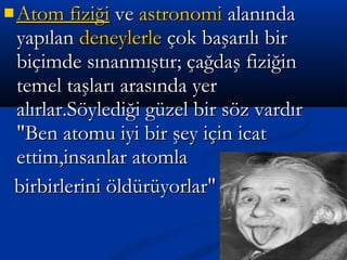 AAttom fiziğiom fiziği veve astronomiastronomi alanındaalanında
yapılanyapılan deneylerledeneylerle çok başarılı birçok başarılı bir
biçimde sınanmıştır; çağdaş fiziğinbiçimde sınanmıştır; çağdaş fiziğin
temel taşları arasında yertemel taşları arasında yer
alırlar.Söylediği güzel bir söz vardıralırlar.Söylediği güzel bir söz vardır
"Ben atomu iyi bir şey için icat"Ben atomu iyi bir şey için icat
ettim,insanlar atomlaettim,insanlar atomla
birbirlerini öldürüyorlar"birbirlerini öldürüyorlar"
 
