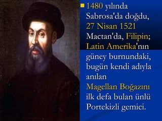  14801480 yılındayılında
Sabrosa'da doğdu,Sabrosa'da doğdu,
27 Nisan27 Nisan 15211521
Mactan'da,Mactan'da, FilipinFilipin;;
Latin AmerikaLatin Amerika'nın'nın
güney burnundaki,güney burnundaki,
bugün kendi adıylabugün kendi adıyla
anılananılan
Magellan BoğazınıMagellan Boğazını
ilk defa bulan ünlüilk defa bulan ünlü
Portekizli gemici.Portekizli gemici.
 
