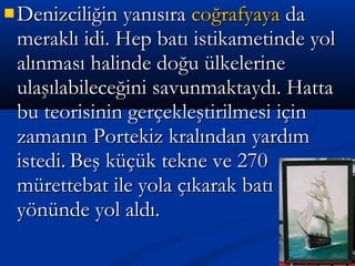  Denizciliğin yanısıraDenizciliğin yanısıra coğrafyayacoğrafyaya dada
meraklı idi. Hep batı istikametinde yolmeraklı idi. Hep batı istikametinde yol
alınması halinde doğu ülkelerinealınması halinde doğu ülkelerine
ulaşılabileceğini savunmaktaydı. Hattaulaşılabileceğini savunmaktaydı. Hatta
bu teorisinin gerçekleştirilmesi içinbu teorisinin gerçekleştirilmesi için
zamanın Portekiz kralından yardımzamanın Portekiz kralından yardım
istedi.istedi. Beş küçük tekne ve 270Beş küçük tekne ve 270
mürettebat ile yola çıkarak batımürettebat ile yola çıkarak batı
yönünde yol aldı.yönünde yol aldı.
 