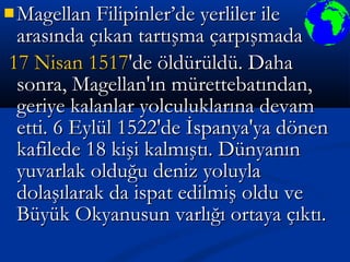  Magellan Filipinler’de yerliler ileMagellan Filipinler’de yerliler ile
arasında çıkan tartışma çarpışmadaarasında çıkan tartışma çarpışmada
17 Nisan17 Nisan 15171517'de öldürüldü. Daha'de öldürüldü. Daha
sonra, Magellan'ın mürettebatından,sonra, Magellan'ın mürettebatından,
geriye kalanlar yolculuklarına devamgeriye kalanlar yolculuklarına devam
etti. 6 Eylül 1522'de İspanya'ya dönenetti. 6 Eylül 1522'de İspanya'ya dönen
kafilede 18 kişi kalmıştı. Dünyanınkafilede 18 kişi kalmıştı. Dünyanın
yuvarlak olduğu deniz yoluylayuvarlak olduğu deniz yoluyla
dolaşılarak da ispat edilmiş oldu vedolaşılarak da ispat edilmiş oldu ve
Büyük Okyanusun varlığı ortaya çıktı.Büyük Okyanusun varlığı ortaya çıktı.
 