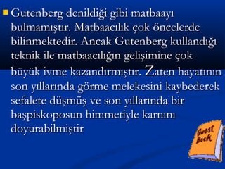  Gutenberg denildiği gibi matbaayıGutenberg denildiği gibi matbaayı
bulmamıştır. Matbaacılık çok öncelerdebulmamıştır. Matbaacılık çok öncelerde
bilinmektedir. Ancak Gutenberg kullandığıbilinmektedir. Ancak Gutenberg kullandığı
teknik ile matbaacılığın gelişimine çokteknik ile matbaacılığın gelişimine çok
büyük ivme kazandırmıştır.büyük ivme kazandırmıştır. ZZaten hayatınınaten hayatının
son yıllarında görme melekesini kaybederekson yıllarında görme melekesini kaybederek
sefalete düşmüş ve son yıllarında birsefalete düşmüş ve son yıllarında bir
başpiskoposun himmetiyle karnınıbaşpiskoposun himmetiyle karnını
doyurabilmiştirdoyurabilmiştir
 